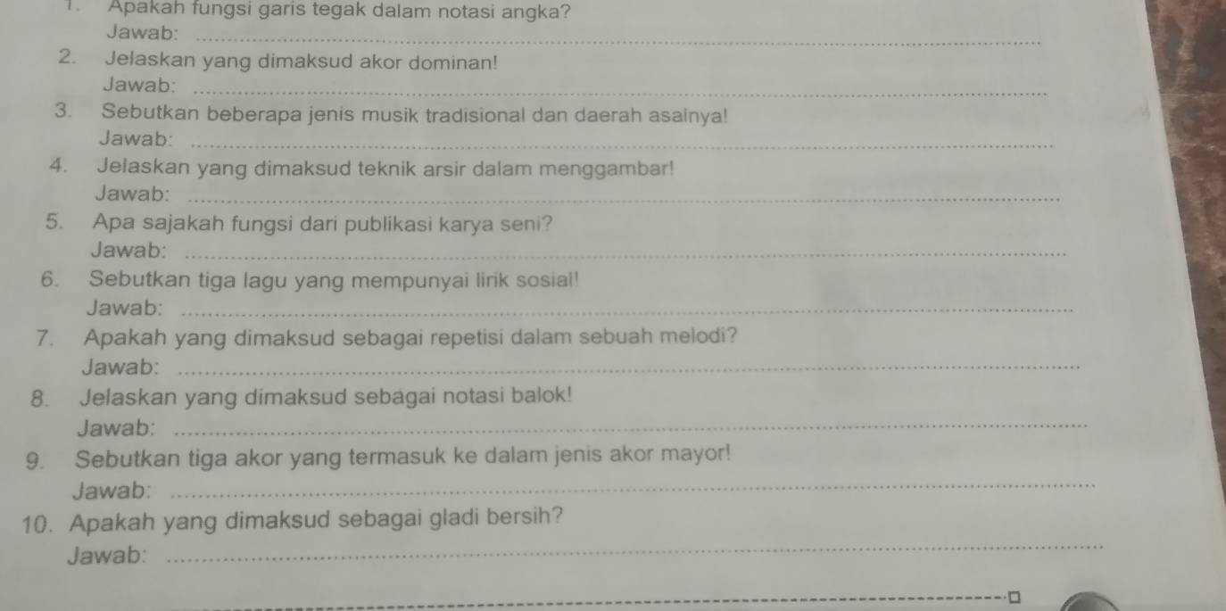 Apakah fungsi garis tegak dalam notasi angka? 
Jawab:_ 
2. Jelaskan yang dimaksud akor dominan! 
Jawab:_ 
3. Sebutkan beberapa jenis musik tradisional dan daerah asainya! 
Jawab:_ 
4. Jelaskan yang dimaksud teknik arsir dalam menggambar! 
Jawab:_ 
5. Apa sajakah fungsi dari publikasi karya seni? 
Jawab:_ 
6. Sebutkan tiga lagu yang mempunyai lirik sosial! 
Jawab:_ 
7. Apakah yang dimaksud sebagai repetisi dalam sebuah melodi? 
Jawab:_ 
_ 
8. Jelaskan yang dimaksud sebagai notasi balok! 
Jawab: 
9. Sebutkan tiga akor yang termasuk ke dalam jenis akor mayor! 
Jawab: 
_ 
10. Apakah yang dimaksud sebagai gladi bersih? 
Jawab: 
_ 
_