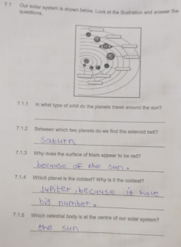 7.1 Our solar system is shown below. Look at the illustration and answer the 
questions. 
7.1.1 In what type of orbit do the planets travel around the sun? 
_ 
7.1.2 Between which two planets do we find the asteroid belt? 
_ 
7.1.3 Why does the surface of Mars appear to be red? 
_ 
7.1.4 Which planet is the coldest? Why is it the coldest? 
_ 
_ 
7.1.5 Which celestial body is at the centre of our solar system? 
_