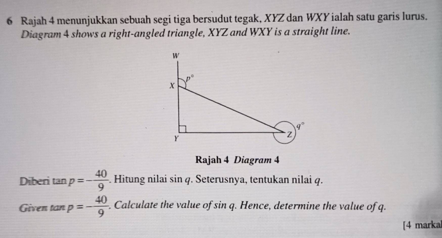 Rajah 4 menunjukkan sebuah segi tiga bersudut tegak, XYZ dan WXY ialah satu garis lurus.
Diagram 4 shows a right-angled triangle, XYZ and WXY is a straight line.
Rajah 4 Diagram 4
Diberi tan p=- 40/9 . Hitung nilai sin q. Seterusnya, tentukan nilai q.
Given tan p=- 40/9  Calculate the value of sin q. Hence, determine the value of q.
[4 marka]