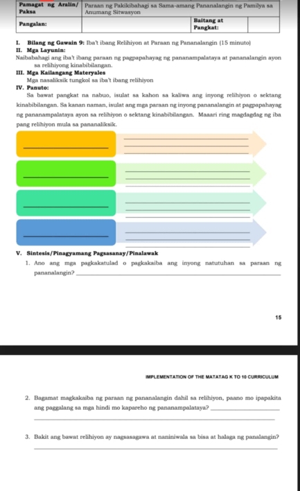 Bilang ng Gawain 9: Iba't ibang Relihiyon at Paraan ng Pananalangin (15 minuto) 
II. Mga Layunin: 
Naibabahagi ang iba't ibang paraan ng pagpapahayag ng pananampalataya at pananalangin ayon 
sa relihiyong kinabibilangan. 
III. Mga Kailangang Materyales 
Mga nasaliksik tungkol sa iba't ibang relihiyon 
IV. Panuto: 
Sa bawat pangkat na nabuo, isulat sa kahon sa kaliwa ang inyong relihiyon o sektang 
kinabibilangan. Sa kanan naman, isulat ang mga paraan ng inyong pananalangin at pagpapahayag 
ng pananampalataya ayon sa relihiyon o sektang kinabibilangan. Maaari ring magdagdag ng iba 
pang relihiyon mula sa pananaliksik. 
_ 
_ 
_ 
_ 
_ 
_ 
_ 
_ 
_ 
_ 
_ 
_ 
_ 
_ 
_ 
_ 
V. Sintesis/Pinagyamang Pagsasanay/Pinalawak 
1. Ano ang mga pagkakatulad o pagkakaiba ang inyong natutuhan sa paraan ng 
pananalangin?_ 
15 
IMPLEMENTATION OF THE MATATAG K TO 10 CURRICULUM 
2. Bagamat magkakaiba ng paraan ng pananalangin dahil sa relihiyon, paano mo ipapakita 
ang paggalang sa mga hindi mo kapareho ng pananampalataya?_ 
_ 
3. Bakit ang bawat relihiyon ay nagsasagawa at naniniwala sa bisa at halaga ng panalangin? 
_