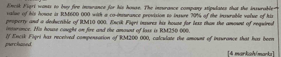 Encik Fiqri wants to buy fire insurance for his house. The insurance company stipulates that the insurable 
value of his house is RM600 000 with a co-insurance provision to insure 70% of the insurable value of his 
property and a deductible of RM10 000. Encik Fiqri insures his house for less than the amount of required 
insurance. His house caught on fire and the amount of loss is RM250 000. 
If Encik Fiqri has received compensation of RM200 000, calculate the amount of insurance that has been 
purchased. 
[4 markah/marks]