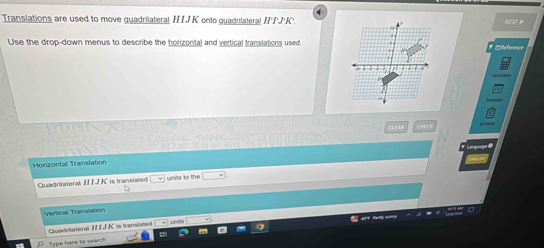 Translations are used to move quadrilateral HIJK onto quadrilateral H'I'J'K'.
NEXT
Use the drop-down menus to describe the horizontal and vertical translations used.
□Reference
calculator
formutas
CLEAR CHECK glossary
Language
Horizontal Translation INGLO
Quadrilateral HIJK is translated units to the
Vertical Translation
Quadrilateral H I J K is translated
units
Type here to search