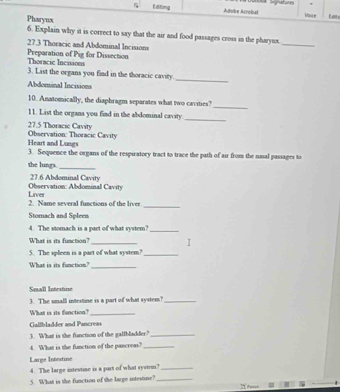 Sšek Signature 
5 Editing Adobe Arrobat Voice Edito 
Pharynx 
6. Explain why it is correct to say that the air and food passages cross in the pharynx. 
27.3 Thoracic and Abdominal Incisions 
_ 
Preparation of Pig for Dissection 
Thoracic Incisions 
3. List the organs you find in the thoracic cavity._ 
Abdominal Incisions 
10. Anatomically, the diaphragm separates what two cavities? 
_ 
11. List the organs you find in the abdominal cavity._ 
27.5 Thoracic Cavity 
Observation: Thoracic Cavity 
Heart and Lungs 
3. Sequence the organs of the respiratory tract to trace the path of air from the nasal passages to 
the lungs_ 
27.6 Abdominal Cavity 
Observation: Abdominal Cavity 
Liver 
2. Name several functions of the liver. 
_ 
Stomach and Spleen 
4. The stomach is a part of what system?_ 
What is its function?_ 
5. The spleen is a part of what system?_ 
What is its function?_ 
Small Intestine 
3. The small intestine is a part of what system?_ 
What is its function?_ 
Gallbladder and Pancreas 
3. What is the function of the gallbladder?_ 
4. What is the function of the pancreas?_ 
Large Intestine 
4. The large intestine is a part of what system?_ 
5. What is the function of the large intestine?_ 
Dfee