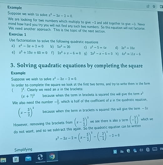 Example 
Suppose we wish to solve x^2-3x-2=0. 
We are looking for two numbers which multiply to give -2 and add together to give -3. Never 
mind how hard you try you will not find any such two numbers. So this equation will not factorise. 
We need another approach. This is the topic of the next section. 
Exercise 1 
Use factorisation to solve the following quadratic equations 
a) x^2-3x+2=0 b) 5x^2=20 c) x^2-5=4x d) 2x^2=10x
e) x^2+19x+60=0 f) 2x^2+x-6=0 g) 2x^2-x-6=0 h) 4x^2=11x-6
3. Solving quadratic equations by completing the square 
Example 
Suppose we wish to solve x^2-3x-2=0. 
In order to complete the square we look at the first two terms, and try to write them in the form 
 )^2 , Clearly we need an x in the brackets:
(x+?)^2 because when the term in brackets is squared this will give the term x^2
We also need the number - 3/2  , which is half of the coefficient of x in the quadratic equation,
(x- 3/2 )^2 because when the term in brackets is squared this will give the term - 3z
However, removing the brackets from (x- 3/2 )^2 we see there is also a term (- 3/2 )^2 which we 
do not want, and so we subtract this again. So the quadratic equation can be written
x^2-3x-2=(x- 3/2 )^2-(- 3/2 )^2-2=0
Simplifying 
EN