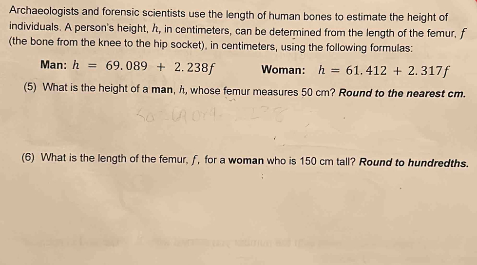 Archaeologists and forensic scientists use the length of human bones to estimate the height of 
individuals. A person's height, h, in centimeters, can be determined from the length of the femur, f
(the bone from the knee to the hip socket), in centimeters, using the following formulas: 
Man: h=69.089+2.238f Woman: h=61.412+2.317f
(5) What is the height of a man, h, whose femur measures 50 cm? Round to the nearest cm. 
(6) What is the length of the femur, f, for a woman who is 150 cm tall? Round to hundredths.