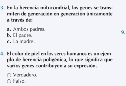 En la herencia mitocondrial, los genes se trans-
miten de generación en generación únicamente
a través de:
a. Ambos padres.
9.
b. El padre.
c. La madre.
4. El color de piel en los seres humanos es un ejem-
plo de herencia poligénica, lo que significa que
varios genes contribuyen a su expresión.
Verdadero.
Falso.