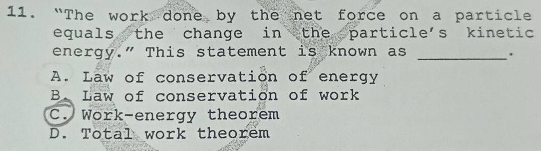 “The work done by the net force on a particle
equals the change in the particle's kinetic 
energy." This statement is known as_
.
A. Law of conservation of energy
B. Law of conservation of work
C. Work-energy theorem
D. Total work theorem