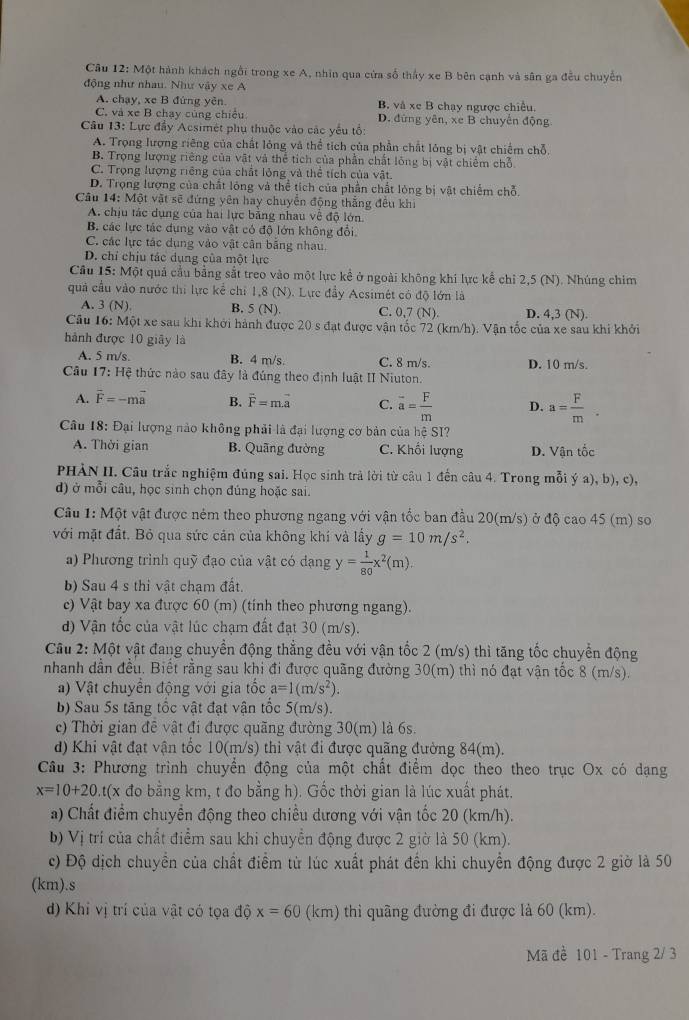 Một hành khách ngôi trong xe A, nhìn qua cửa số thảy xe B bên cạnh và sân ga đều chuyển
động như nhau. Như vậy xe A
A. chạy, xe B đứng yên. B. và xe B chay ngược chiều.
C. và xe B chạy cùng chiều D. đứng yên, xe B chuyển động
Câu 13: Lực đầy Acsimét phụ thuộc vào các yếu tổ:
A. Trọng lượng riêng của chất lỏng và thể tích của phần chất lóng bị vật chiếm chỗ,
B. Trọng lượng riêng của vật và thể tích của phần chất lông bị vật chiếm chỗ
C. Trọng lượng riêng của chất lỏng và thể tích của vật.
D. Trọng lượng của chất lóng và thể tích của phần chất lóng bị vật chiếm chỗ,
Câu 14: Một vật sẽ đứng yên hay chuyển động thắng đều khi
A. chịu tác dụng của hai lực bằng nhau về độ lớn.
B. các lực tác dụng vào vật có độ lớn không đổi.
C. các lực tác dụng vào vật cân băng nhau.
D. chỉ chịu tác dụng của một lực
Cầu 15: Một quả cầu bằng sắt treo vào một lực kể ở ngoài không khí lực kể chỉ 2,5 (N). Nhúng chim
quả cầu vào nước thi lực kể chỉ 1,8 (N). Lực đầy Acsimét có độ lớn là
A. 3(N). B. 5(N). C. 0,7 (N) D. 4,3 (N)
Câu 16: Một xe sau khi khởi hành được 20 s đạt được vận tốc 72 (km/h). Vận tốc của xe sau khi khởi
hành được 10 giãy là
A. 5 m/s. B. 4 m/s. C. 8 m/s. D. 10 m/s.
Câu 17:He # thức nào sau đây là đúng theo định luật II Niuton.
A. overline F=-moverline a B. vector F=mvector a C. overline a= F/m  D. a= F/m .
Câu 18: Đại lượng nào không phải là đại lượng cơ bản của hệ SI?
A. Thời gian B. Quãng đường C. Khối lượng D. Vận tốc
PHẢN II. Câu trắc nghiệm đủng sai. Học sinh trả lời từ câu 1 đến câu 4. Trong mỗi ý a), b), c),
đ) ở mỗi câu, học sinh chọn đúng hoặc sai.
Câu 1: Một vật được ném theo phương ngang với vận tốc ban đầu 20(m/s) ở độ cao 45 (m) so
với mặt đất. Bỏ qua sức cản của không khí và lấy g=10m/s^2.
a) Phương trình quỹ đạo của vật có dạng y= 1/80 x^2(m).
b) Sau 4 s thi vật chạm đất.
c) Vật bay xa được 60 (m) (tinh theo phương ngang).
d) Vận tốc của vật lúc chạm đất đạt 30 (m/s).
Câu 2: Một vật đang chuyển động thẳng đều với vận tốc 2 (m/s) thì tăng tốc chuyển động
nhanh dẫn đều. Biết rằng sau khi đi được quãng đường 30(m) thì nó đạt vận tốc 8 (m/s).
a) Vật chuyển động với gia tốc a=1(m/s^2).
b) Sau 5s tăng tốc vật đạt vận tốc 5(m/s).
c) Thời gian đê vật đi được quãng đường 30(m) là 6s.
d) Khi vật đạt vận tốc 10(m/s) thì vật đi được quãng đường 84(m).
Câu 3: Phương trình chuyển động của một chất điểm dọc theo theo trục Ox có dạng
x=10+20 At(x đo bằng km, t đo bằng h). Gốc thời gian là lúc xuất phát.
a) Chất điểm chuyển động theo chiều dương với vận tốc 20 (km/h).
b) Vị trí của chất điểm sau khi chuyển động được 2 giờ là 50 (km).
c) Độ dịch chuyển của chất điểm từ lúc xuất phát đến khi chuyển động được 2 giờ là 50
(km).s
d) Khi vị trí của vật có tọa dhat Qx=60 (km) thì quãng đường đi được là 60 (km).
Mã đề 101 - Trang 2/ 3