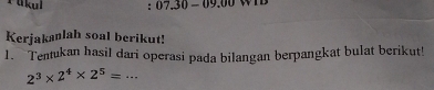 ti kul : 07.30-09.00
Kerjakanlah soal berikut! 
1. Tentukan hasil dari operasi pada bilangan berpangkat bulat berikut!
2^3* 2^4* 2^5=...