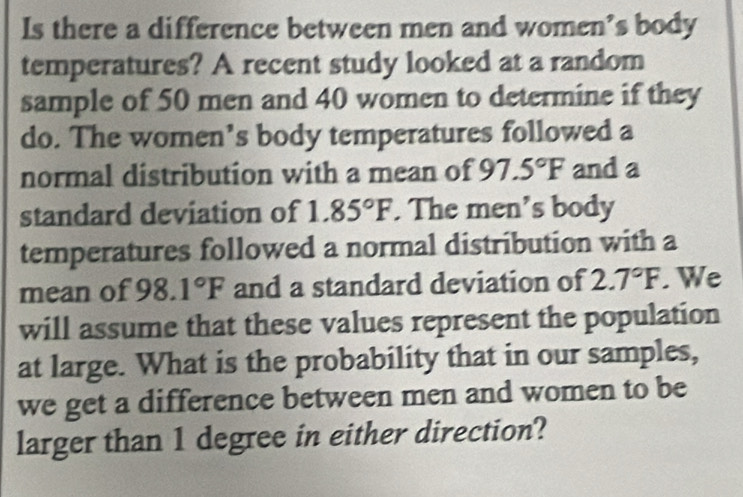 Is there a difference between men and women’s body 
temperatures? A recent study looked at a random 
sample of 50 men and 40 women to determine if they 
do. The women’s body temperatures followed a 
normal distribution with a mean of 97.5°F and a 
standard deviation of 1.85°F. The men's body 
temperatures followed a normal distribution with a 
mean of 98.1°F and a standard deviation of 2.7°F. We 
will assume that these values represent the population 
at large. What is the probability that in our samples, 
we get a difference between men and women to be 
larger than 1 degree in either direction?