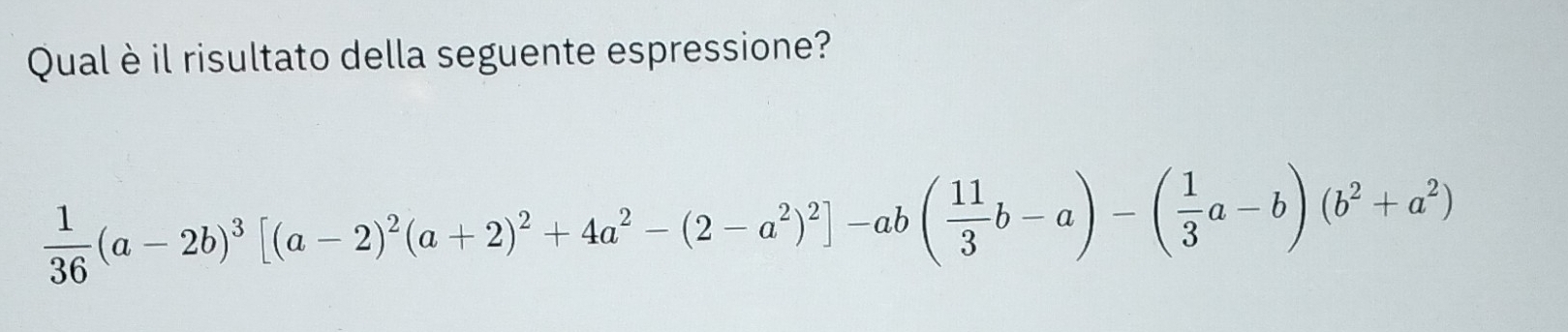 Qual è il risultato della seguente espressione?
 1/36 (a-2b)^3[(a-2)^2(a+2)^2+4a^2-(2-a^2)^2]-ab( 11/3 b-a)-( 1/3 a-b)(b^2+a^2)