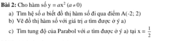 Cho hàm số y=ax^2(a!= 0)
a) Tìm hệ số a biết đồ thị hàm số đi qua điểm A(-2;2)
b) Về đồ thị hàm số với giá trị a tìm được ở ý a) 
c) Tìm tung độ của Parabol với a tìm được ở ý a) tại x= 1/2 