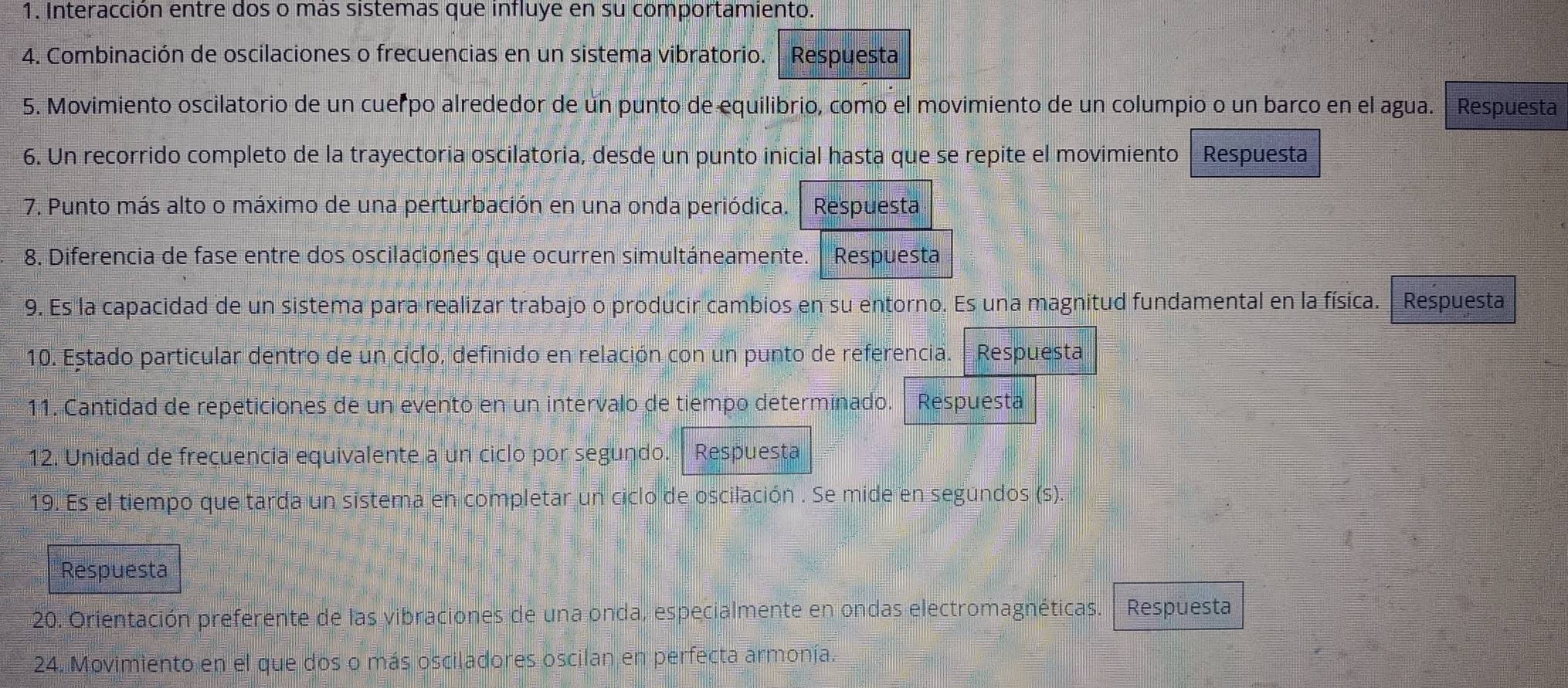 Interacción entre dos o más sistemas que influye en su comportamiento. 
4. Combinación de oscilaciones o frecuencias en un sistema vibratorio. Respuesta 
5. Movimiento oscilatorio de un cuerpo alrededor de un punto de equilibrio, como el movimiento de un columpio o un barco en el agua. Respuesta 
6. Un recorrido completo de la trayectoria oscilatoria, desde un punto inicial hasta que se repite el movimiento Respuesta 
7. Punto más alto o máximo de una perturbación en una onda periódica. Respuesta 
8. Diferencia de fase entre dos oscilaciones que ocurren simultáneamente. Respuesta 
9. Es la capacidad de un sistema para realizar trabajo o producir cambios en su entorno. Es una magnitud fundamental en la física. Respuesta 
10. Estado particular dentro de un ciclo, definido en relación con un punto de referencia. Respuesta 
11. Cantidad de repeticiones de un evento en un intervalo de tiempo determinado. Respuesta 
12. Unidad de freçuencia equivalente a un ciclo por segundo. 4 Respuesta 
19. Es el tiempo que tarda un sistema en completar un ciclo de oscilación . Se mide en segundos (s). 
Respuesta 
20. Orientación preferente de las vibraciones de una onda, especialmente en ondas electromagnéticas. Respuesta 
24. Movimiento en el que dos o más osciladores oscilan en perfecta armonía.