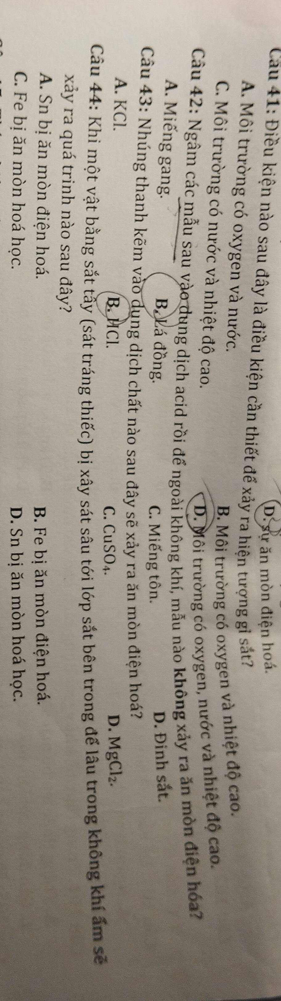 D. sự ăn mòn điện hoá.
Cau 41: Điều kiện nào sau đây là điều kiện cần thiết đế xảy ra hiện tượng gỉ sắt?
A. Môi trường có oxygen và nước.
B. Môi trường có oxygen và nhiệt độ cao.
C. Môi trường có nước và nhiệt độ cao.
D. Môi trường có oxygen, nước và nhiệt độ cao.
Câu 42: Ngâm các mẫu sau vào dung dịch acid rồi đế ngoài không khí, mẫu nào không xảy ra ăn mòn điện hóa?
A. Miếng gang. Bá Lá đồng. D. Đinh sắt.
C. Miếng tôn.
Câu 43: Nhúng thanh kẽm vào dụng dịch chất nào sau đây sẽ xảy ra ăn mòn điện hoá?
A. KCl. B. HCl. C. CuSO₄.
D. MgCl_2. 
Câu 44: Khi một vật bằng sắt tây (sát tráng thiếc) bị xây sát sâu tới lớp sắt bên trong để lâu trong không khí ấm sẽ
xảy ra quá trinh nào sau đây?
A. Sn bị ăn mòn điện hoá. B. Fe bị ăn mòn điện hoá.
C. Fe bị ăn mòn hoá học. D. Sn bị ăn mòn hoá học.
