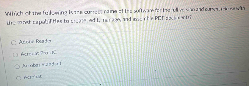 Which of the following is the correct name of the software for the full version and current release with
the most capabilities to create, edit, manage, and assemble PDF documents?
Adobe Reader
Acrobat Pro DC
Acrobat Standard
Acrobat