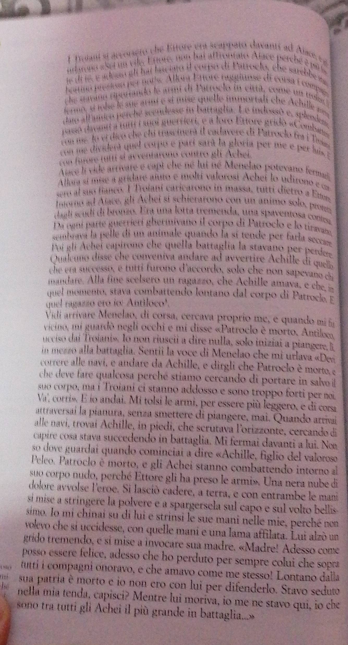 1frotani si accoraçro che Eitore era scappató davanti ad Alace  
ulatons «set um vilg. Enore, non hai aftrontato Aface perché é pi
le di lé, e adesso alt hat lasciato il corpo di Putroclo, che sarebbe st
ominó presiuau per noits. Allora Ettore raggiunse di corsa É compas
che savino rporiando le armi di Patroelo in citta, come un trolee
fermo, sí tolse le sue armi e st mise quelle immortali che Achille a
dato all anico perché scendesse in battaglia. Le indossó e, splendeme
passo davant a tuti i suoi guerriert, e a loro Ettore gridó «Combatte»
con me. lo ví dicó che chi trascinerá il cadavere di Patroclo fra F Troim
con me dividera quel corpo e parí sará la gloría per me e per lus 
con fiore titri sí avventarono contro gli Achei.
Aace li vide arrivare e capt che né lui né Menelao potevano fermad
Alloía sí mise a gridare afuto e molti valorosi Achei lo udirono e com
sero al suo fianco. 1 Trolani caricarono in massa, tuttí dietro a Ettere
mterno ad Ajace, gli Achei si schierarono con un animo solo, protm
dagli seudi di bronzo. Era una lotta tremenda, una spaventosa conesa
Da ogni parte guerriérí ghermivano il corpo di Patroclo e lo tiravan,
sembrava la pelle di un anímale quando la sí tende per farla seccare
Poi gli Achei capirono che quella battaglia la stavano per perdere
Qualcuñó disse che conveniva andare ad avvertire Achille di quello
che eta successo, é tutti furono d'accordo, solo che non sapevano chi
mandare. Alla finé scelsero un ragazzo, che Achille amava, e che, in
quel momento, stava combattendo lontanó dal corpo di Patroclo. E
quel ragazzo ero io: Antiloco'.
Vidí arrivare Menelao, di corsa, cercava proprio me, e quando mí fu
vicino, mi guardò negli occhi e mí disse «Patroclo è morto. Antiloco,
ucciso daí Trojanis. lo non riuscii a dire nulla, solo inizíai a piangere, li
in mezzo alla battaglia. Sentii la voce di Menelao che mi urlava «Dei
correre alle navi, e andare da Achille, e dirgli che Parroclo è morto, e
che deve fare qualcosa perché stiamo cercando di portare in salvo il
suo corpo, ma í Troiani ci stanno addosso e sono troppo forti per nei
Va', corris. É ío andai. Mi tolsi le armi, per essere più leggero, e di cors
attraversaí la pianura, senza smettere di piangere, mai. Quando arrivai
alle naví, trovaí Achille, in piedi, che scrutava Forizzonte, cercando di
capire cosa stava succedendo in battaglia. Mi fermai davanti a lui. Noa
so dove guardai quando cominciai a dire «Achille, figlio del valoroso
Peleo. Patróclo è morto, e gli Achei stanno combattendo intorno al
suo corpo nudo, perché Ettore gli ha preso le armi». Una nera nube di
dolore avvolse l'eroe. Si lasció cadere, a terra, e con entrambe le mani
sí mise a stringere la polvere e a spargersela sul capo e sul volto bellis
simo. Io mi chinaí su di lui e strinsi le sue mani nelle mie, perché non
volevo che sí uccidesse, con quelle mani e una lama affilata. Lui alzò un
grido tremendo, e sí mise a invocare sua madre. «Madre! Adesso come
posso esere felice, adesso che ho perduto per sempre colui che sopra
tutti i compagni onoravo, é che amavo come me stesso! Lontano dalla
mí sua patria è morto e io non ero con lui per difenderlo. Stavo seduto
nella mía tenda, capisci? Mentre lui moriva, io me né stavo qui, io che
sono tra tutti gli Achei il più grande in battaglia...»