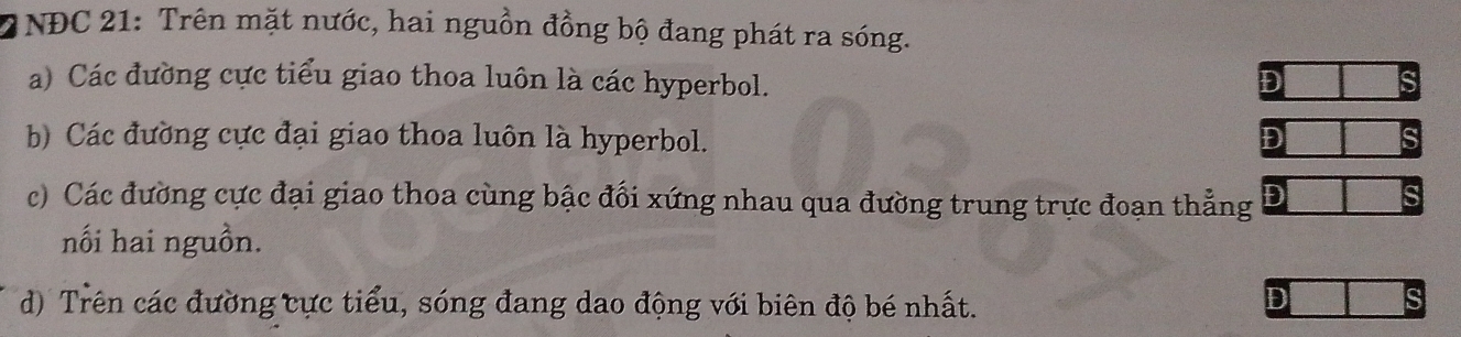 a INĐC 21: Trên mặt nước, hai nguồn đồng bộ đang phát ra sóng.
a) Các đường cực tiểu giao thoa luôn là các hyperbol.
D
b) Các đường cực đại giao thoa luôn là hyperbol. D
c) Các đường cực đại giao thoa cùng bậc đổi xứng nhau qua đường trung trực đoạn thẳng D
nối hai nguồn.
d) Trên các đường cực tiểu, sóng đang dao động với biên độ bé nhất.
D
S