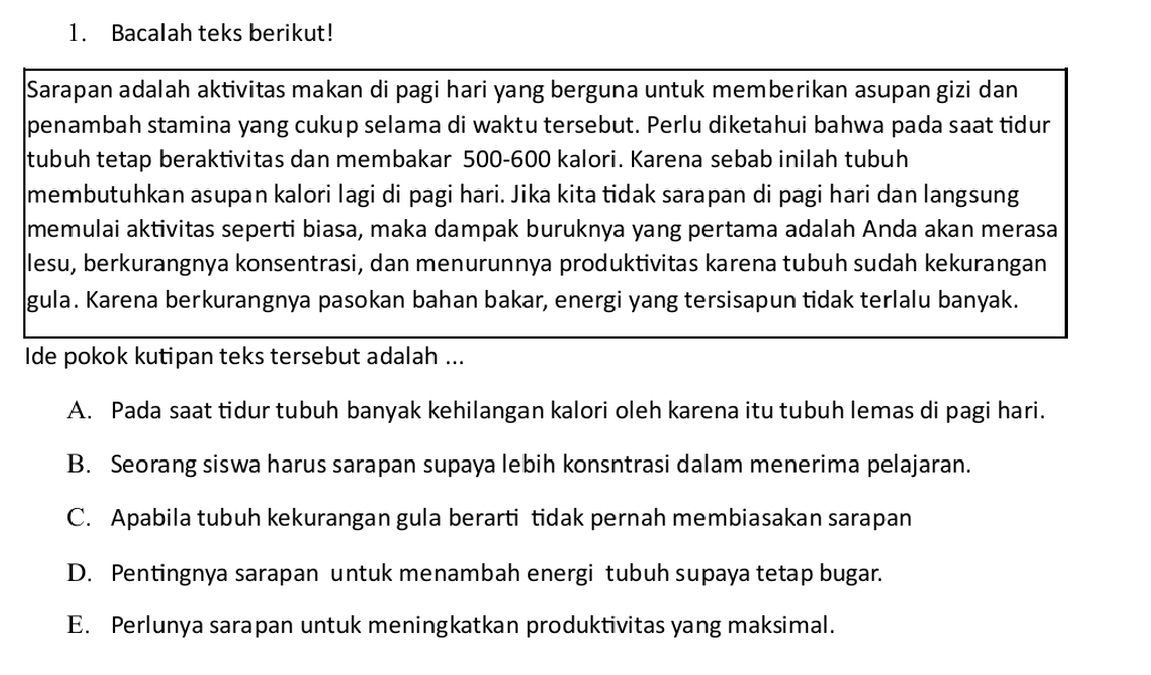 Bacalah teks berikut!
Sarapan adalah aktivitas makan di pagi hari yang berguna untuk memberikan asupan gizi dan
penambah stamina yang cukup selama di waktu tersebut. Perlu diketahui bahwa pada saat tidur
tubuh tetap beraktivitas dan membakar 500-600 kalori. Karena sebab inilah tubuh
membutuhkan asupan kalori lagi di pagi hari. Jika kita tidak sarapan di pagi hari dan langsung
memulai aktivitas seperti biasa, maka dampak buruknya yang pertama adalah Anda akan merasa
lesu, berkurangnya konsentrasi, dan menurunnya produktivitas karena tubuh sudah kekurangan
gula. Karena berkurangnya pasokan bahan bakar, energi yang tersisapun tidak terlalu banyak.
Ide pokok kutipan teks tersebut adalah ...
A. Pada saat tidur tubuh banyak kehilangan kalori oleh karena itu tubuh lemas di pagi hari.
B. Seorang siswa harus sarapan supaya lebih konsntrasi dalam menerima pelajaran.
C. Apabila tubuh kekurangan gula berarti tidak pernah membiasakan sarapan
D. Pentingnya sarapan untuk menambah energi tubuh supaya tetap bugar.
E. Perlunya sarapan untuk meningkatkan produktivitas yang maksimal.