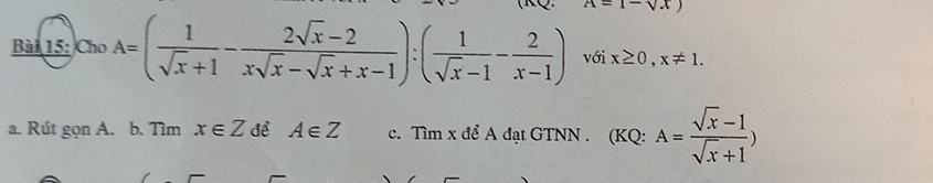 x-1-sqrt(x)
Bài 15: Cho A=( 1/sqrt(x)+1 - (2sqrt(x)-2)/xsqrt(x)-sqrt(x)+x-1 ):( 1/sqrt(x)-1 - 2/x-1 ) với x≥ 0, x!= 1. 
a. Rút gọn A. b. Tìm x∈ Z để A∈ Z c. Tìm x để A đạt GTNN . (KQ: A= (sqrt(x)-1)/sqrt(x)+1 )