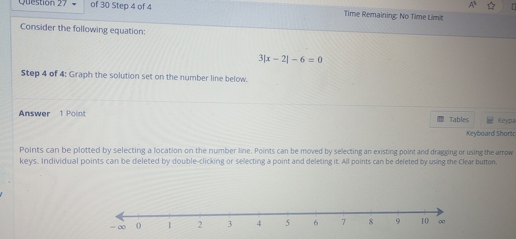 A° 
Question 27 of 30 Step 4 of 4 Time Remaining: No Time Limit 
Consider the following equation:
3|x-2|-6=0
Step 4 of 4: Graph the solution set on the number line below. 
Answer 1 Point 
Tables Keypa 
Keyboard Shortc 
Points can be plotted by selecting a location on the number line. Points can be moved by selecting an existing point and dragging or using the arrow 
keys. Individual points can be deleted by double-clicking or selecting a point and deleting it. All points can be deleted by using the Clear button.