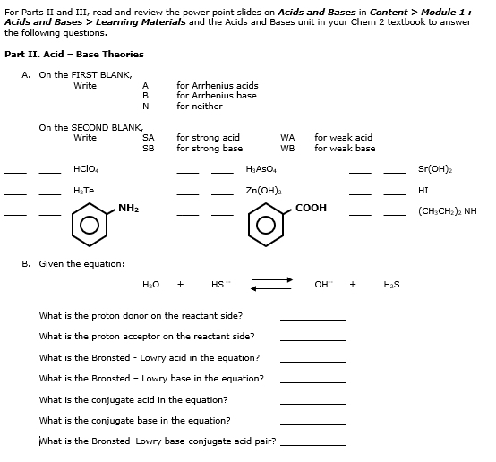 For Parts II and III, read and review the power point slides on Acids and Bases in Content > Module 1 : 
Acids and Bases > Learning Materials and the Acids and Bases unit in your Chem 2 textbook to answer 
the following auestions . 
Part II. Acid - Base Theories 
A. On the FIRST BLANK. 
Write A for Arrhenius acids 
B for Arrhenius base 
N for neither 
On the SECOND BLANK, 
Write SA for strong acid WA for weak base for weak acid 
SB for strong base WB 
_ 
_ HClO_4
_ 
_ H_3AsO_4
_ 
_ Sr(OH)_2
__
H_2Te
_ 
_ Zn(OH)_2
_ 
_HI 
__ 
__ 
_
NH_2
200FO
_ (CH_3CH_2)_2NH
B. Given the equation:
H_2O+ HS OH^-+ H_2S
What is the proton donor on the reactant side?_ 
What is the proton acceptor on the reactant side?_ 
What is the Bronsted - Lowry acid in the equation?_ 
What is the Bronsted - Lowry base in the equation?_ 
What is the conjugate acid in the equation?_ 
What is the conjugate base in the equation?_ 
What is the Bronsted—Lowry base-conjugate acid pair?_