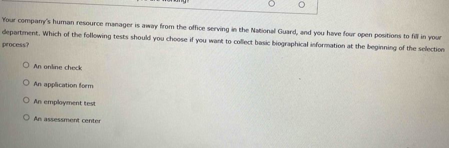 Your company's human resource manager is away from the office serving in the National Guard, and you have four open positions to fill in your
department. Which of the following tests should you choose if you want to collect basic biographical information at the beginning of the selection
process?
An online check
An application form
An employment test
An assessment center