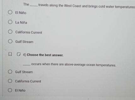 The_ travels along the West Coast and brings cold water temperatures
El Niño
La Niña
California Current
Gulf Stream
4) Choose the best answer.
_occurs when there are above-average ocean temperatures.
Gulf Stream
California Current
El Niño