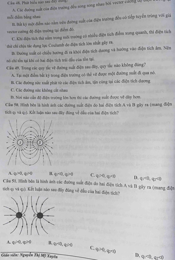 Phát biểu nào sau đay dung
A. Các đường suất của điện trường đều song song nhau bởi vecter cường dộ điệi
mỗi điểm bằng nhau
B. Bắt kỳ một điểm nào nằm trên đường suất của điện trường đều có tiếp tuyến trùng với giá
vector cường độ điện trường tại điểm đó.
C. Khi điện tích thử nằm trong môi trường có nhiều điện tích điểm xung quanh, thì điện tích
thử chỉ chịu tác dụng lực Coulumb do điện tích lớn nhất gây ra.
D. Đường xuất có chiều hướng đi ra khỏi điện tích dương và hướng vào điện tích âm. Nên
nó chỉ tồn tại khi có hai điện tích trái dấu của tồn tại.
Câu 49. Trong các quy tắc vẽ đường suất điện sau đây, quy tắc nào không đúng?
A. Tại một điểm bất kỳ trong điện trường có thể vẽ được một đường suất đi qua nó.
B. Các đường sức xuất phát từ các điện tích âm, tận cùng tại các điện tích dương
C. Các đường sức không cắt nhau
D. Nơi nào cần độ điện trường lớn hơn thì các đường suất được vẽ dày hơn.
Câu 50. Hình bên là hình ảnh các đường suất điện do hai điện tích A và B gây ra (mang điện
tích q1 và q2). Kết luận nào sau đây đúng về dấu của hai điện tích?
A. q_1>0,q_2>0 B. q_1<0,q_2>0 C. q_1>0,q_2<0</tex> D. q_1<0,q_2<0</tex>
Câu 51. Hình bên là hình ảnh các đường suất điện do hai điện tích A và B gây ra (mang điện
tích q1 và q2). Kết luận nào sau đây đúng về dấu của hai điện tích?
A. q_1>0,q_2>0 B. q_1<0,q_2>0 C. q_1>0,q_2<0</tex>
Giáo viên: Nguyễn Thị Mỹ Xuyên
D. q_1<0,q_2<0</tex>