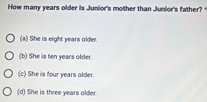 How many years older is Junior's mother than Junior's father? *
(a) She is eight years older.
(b) She is ten years older.
(c) She is four years older.
(d) She is three years older.