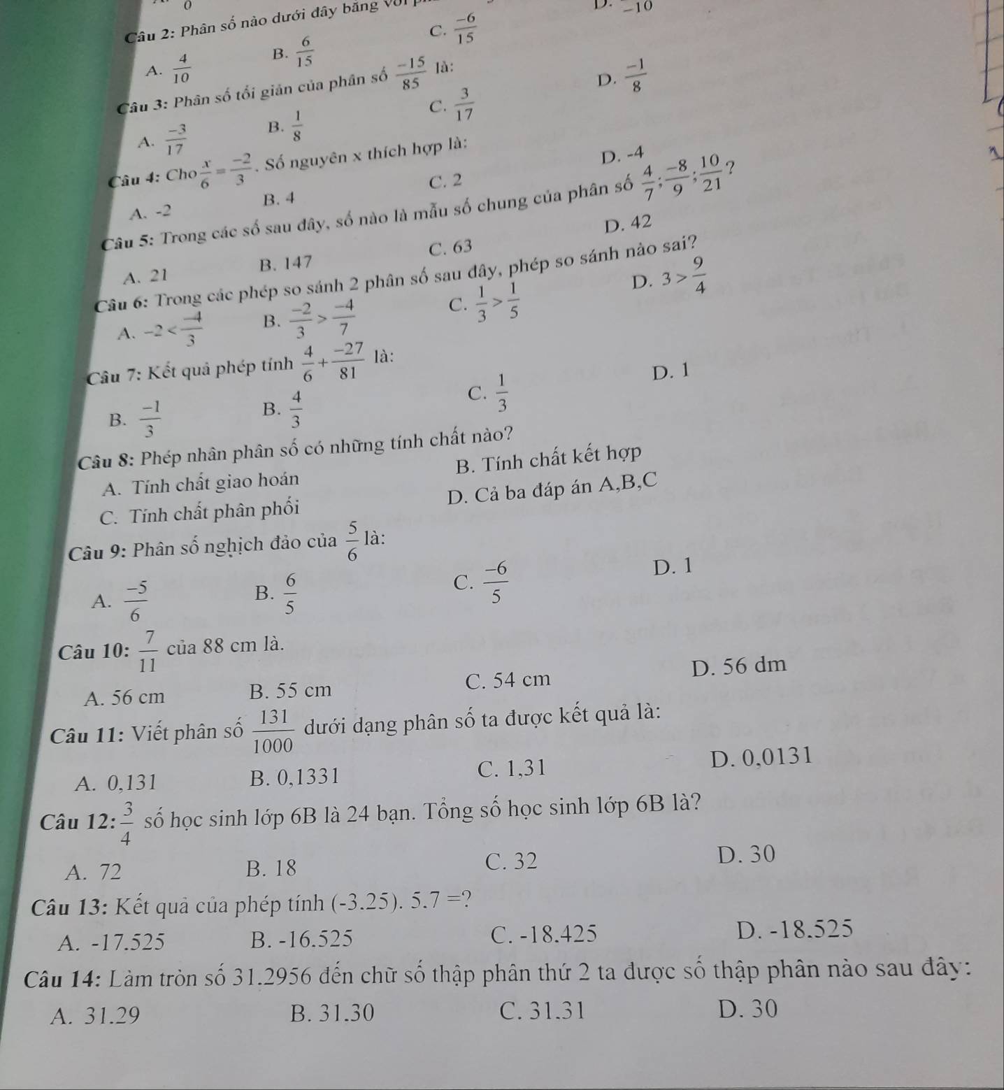 Phân số nào dưới đây băng VII
D. -10
C.  (-6)/15 
B.  6/15 
A.  4/10   (-1)/8 
Câu 3: Phân số tối giản của phân số  (-15)/85  là:
D.
C.  3/17 
A.  (-3)/17 
B.  1/8 
D. -4
Câu 4: Cho  x/6 = (-2)/3 . Số nguyên x thích hợp là:
C. 2
B. 4
Câu 5: Trong các số sau đây, số nào là mẫu số chung của phân số  4/7 ; (-8)/9 ; 10/21  ?
A. -2
D. 42
A. 21 B. 147 C. 63
Câu 6: Trong các phép so sánh 2 phân số sau đây, phép so sánh nào sai?
A. -2 B.  (-2)/3 > (-4)/7 
C.  1/3 > 1/5 
D. 3> 9/4 
Câu 7: Kết quả phép tính  4/6 + (-27)/81  là:
D. 1
B.  (-1)/3 
B.  4/3 
C.  1/3 
Câu 8: Phép nhân phân số có những tính chất nào?
B. Tính chất kết hợp
A. Tính chất giao hoán
D. Cả ba đáp án A,B,C
C. Tính chất phân phối
Câu 9: Phân số nghịch đảo của  5/6  là:
A.  (-5)/6 
B.  6/5 
C.  (-6)/5 
D. 1
Câu 10:  7/11  của 88 cm là.
A. 56 cm B. 55 cm C. 54 cm D. 56 dm
Câu 11: Viết phân số  131/1000  dưới dạng phân số ta được kết quả là:
A. 0,131 B. 0,1331 C. 1,31 D. 0,0131
Câu 12:  3/4  số học sinh lớp 6B là 24 bạn. Tổng số học sinh lớp 6B là?
A. 72 B. 18
C. 32 D. 30
Câu 13: Kết quả của phép tính (-3.25).5.7= )
A. -17.525 B. -16.525 C. -18.425 D. -18.525
Câu 14: Làm tròn số 31.2956 đến chữ số thập phân thứ 2 ta được số thập phân nào sau đây:
A. 31.29 B. 31.30 C. 31.31 D. 30