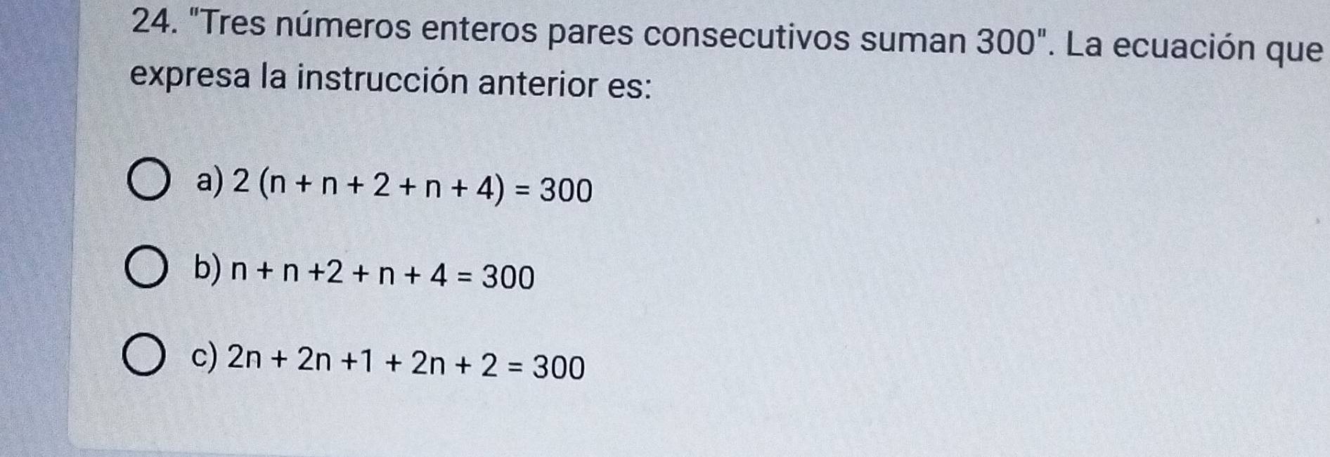 "Tres números enteros pares consecutivos suman 300''. La ecuación que
expresa la instrucción anterior es:
a) 2(n+n+2+n+4)=300
b) n+n+2+n+4=300
c) 2n+2n+1+2n+2=300