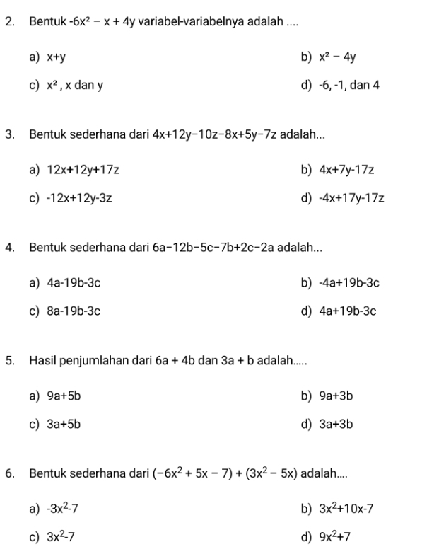 Bentuk -6x^2-x+4y variabel-variabelnya adalah ....
a) x+y b) x^2-4y
c) x^2 , x dan y d) -6, -1, dan 4
3. Bentuk sederhana dari 4x+12y-10z-8x+5y-7z adalah...
a) 12x+12y+17z b) 4x+7y-17z
c) -12x+12y-3z d) -4x+17y-17z
4. Bentuk sederhana dari 6a-12b-5c-7b+2c-2a adalah...
a) 4a-19b-3c b) -4a+19b-3c
c) 8a-19b-3c d) 4a+19b-3c
5. Hasil penjumlahan dari 6a+4b dan 3a+b adalah.....
a) 9a+5b b) 9a+3b
c) 3a+5b d) 3a+3b
6. Bentuk sederhana dari (-6x^2+5x-7)+(3x^2-5x) adalah....
a) -3x^2-7 b) 3x^2+10x-7
c) 3x^2-7 d) 9x^2+7