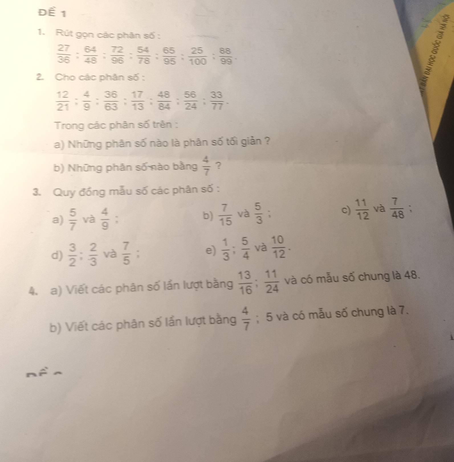 Đề 1
1. Rút gọn các phân số :
 27/36 ;  64/48 ;  72/96 ;  54/78 ;  65/95 ;  25/100 ;  88/99 . 
2. Cho các phân số :

 12/21 ;  4/9 ;  36/63 ;  17/13 ;  48/84 ;  56/24 ;  33/77 . 
Trong các phân số trên :
a) Những phân số nào là phân số tối giản ?
b) Những phân số nào bằng  4/7  ?
3. Quy đồng mẫu số các phân số :
a)  5/7  và  4/9 ;
b)  7/15  và  5/3 ; c)  11/12  và  7/48 ;
d)  3/2 ;  2/3  và  7/5  : e)  1/3 ;  5/4  và  10/12 . 
4. a) Viết các phân số lần lượt bằng  13/16 ;  11/24  và có mẫu số chung là 48.
b) Viết các phân số lần lượt bằng  4/7 ; 5 và có mẫu số chung là 7.