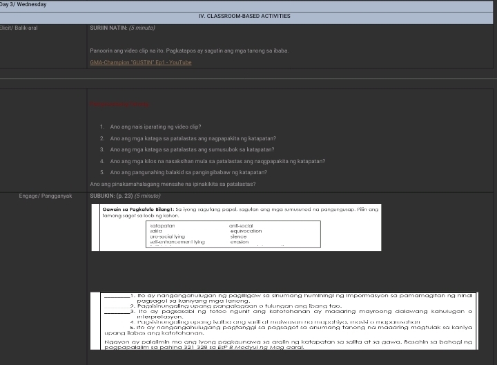 Day 3/ Wednesday
IV. CLASSROOM-BASED ACTIVITIES
Elicit/ Balik-aral  SURIIN NATIN: (5 minuto)
Panoorin ang video cllip na ito. Pagkatapos ay sagutin ang mga tanong sa ibaba.
GMA-Champion "GUSTIN" Ep1 - YouTube
1. Ano ang nais iparating ng video clip?
2. Ano ang mga kataga sa patallastas ang nagpapakita ng katapatan?
3. Ano ang mga kataga sa patallastas ang sumusubok sa katapatan?
4. Ano ang mga kilos na nasaksihan mula sa patalastas ang naqgpapakita ng katapatan?
5. Ano ang pangunahing balakid sa pangingibabaw ng katapatan?
Ano ang pinakamahalagang mensahe na ipinakikita sa patalastas?
Engage/ Pangganyak SUBUKIN: (p. 23) (5 minuto)
Gawain sa Pagkellule Bilang1: So iyong sagutang papel. sagulan ong mạa sumusuned na pangungusap. Pilln ang
tamong sagot sa loob ng kahan .
katapatan anti-social equivocation
sa lil a pro-social ty=KJ sence
w h e hancemet ying evunion
_1. Ito ay nangangahulugan ng pagilgaw sa sinumang humihinging impormasyon sa pamamagitan ng hindl
pagsagol sa kanıyang mga larong .
_9. Pagsisnungaling úpana pangalagaan o tulungan ang Ibang tao.
_3. Ito ay pagsasabl ng totoo ngunit ang katotohanan ay madaring mayroong dalawang kahulugan o
interpretasyon.
4. Pugsisinonguling aprane isclbes ene surili el enaiwesam ne aoprbive, mrasisies eapemseen
upang ilabas ang katotohanan. s. Ito ay nangangahulugang pagtanggi sa pagsagot sa anumang tanong na maaaring magtulak sa kaniya
Ngayon ay palalimin mo ang lyong pagkaunawa sa aralin ng katapatan sa salita at sa gawa. Basahin sa bahagi ng
pagpapalalim sa pahina 321 328 sa EsP 8 Modyuí ng Mag aaraí.