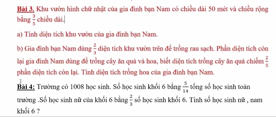 Khu vườn hình chữ nhật của gia đình bạn Nam có chiều dài 50 mét và chiều rộng 
bằng  3/5  chiều dài. 
a) Tính diện tích khu vườn của gia đình bạn Nam. 
b) Gia đình bạn Nam dùng  2/3  diện tích khu vườn trên để trồng rau sạch. Phần diện tích còn 
lại gia đình Nam dùng để trồng cây ăn quả và hoa, biết diện tích trồng cây ăn quả chiếm  2/5 
phần diện tích còn lại. Tính diện tích trồng hoa của gia đình bạn Nam. 
I 
Bài 4: Trườmg có 1008 học sinh. Số học sinh khối 6 bằng  5/14  tổng số học sinh toàn 
trường .Số học sinh nữ của khối 6 bằng  2/3  số học sinh khối 6. Tính số học sinh nữ , nam 
khối 6 ?