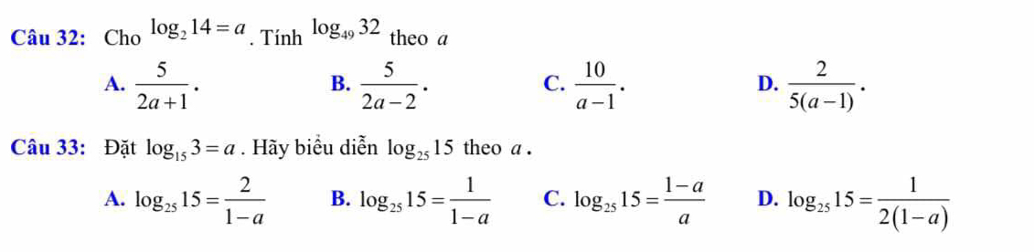 Cho log _214=a. Tính log _4932 theo a
A.  5/2a+1 .  5/2a-2 .  10/a-1 .  2/5(a-1) . 
B.
C.
D.
Câu 33: Đặt log _153=a. Hãy biểu diễn log _2515 theo a .
A. log _2515= 2/1-a  B. log _2515= 1/1-a  C. log _2515= (1-a)/a  D. log _2515= 1/2(1-a) 