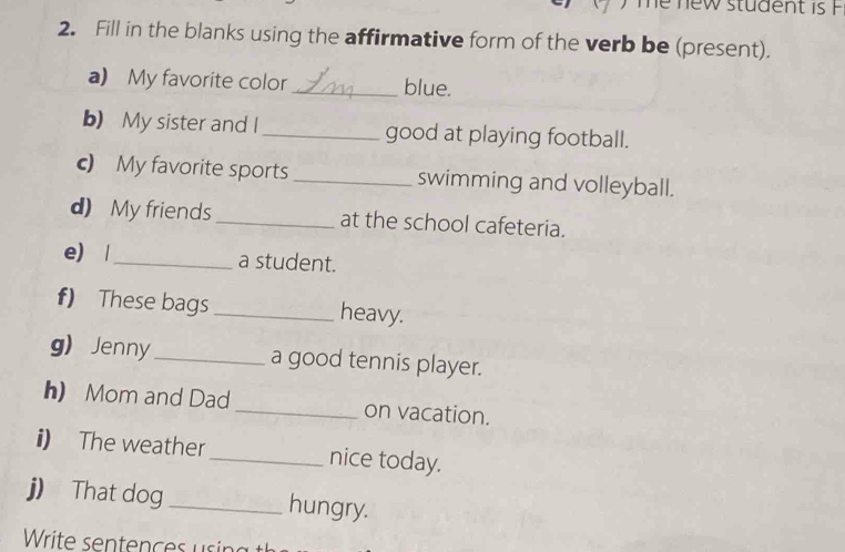 Te new student is F 
2. Fill in the blanks using the affirmative form of the verb be (present). 
a) My favorite color_ blue. 
b) My sister and I _good at playing football. 
c) My favorite sports _swimming and volleyball. 
d) My friends _at the school cafeteria. 
e) |_ a student. 
f) These bags _heavy. 
g) Jenny_ a good tennis player. 
h) Mom and Dad _on vacation. 
i) The weather _nice today. 
j) That dog_ hungry.