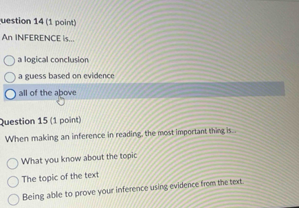 uestion 14 (1 point)
An INFERENCE is...
a logical conclusion
a guess based on evidence
all of the above
Question 15 (1 point)
When making an inference in reading, the most important thing is...
What you know about the topic
The topic of the text
Being able to prove your inference using evidence from the text.