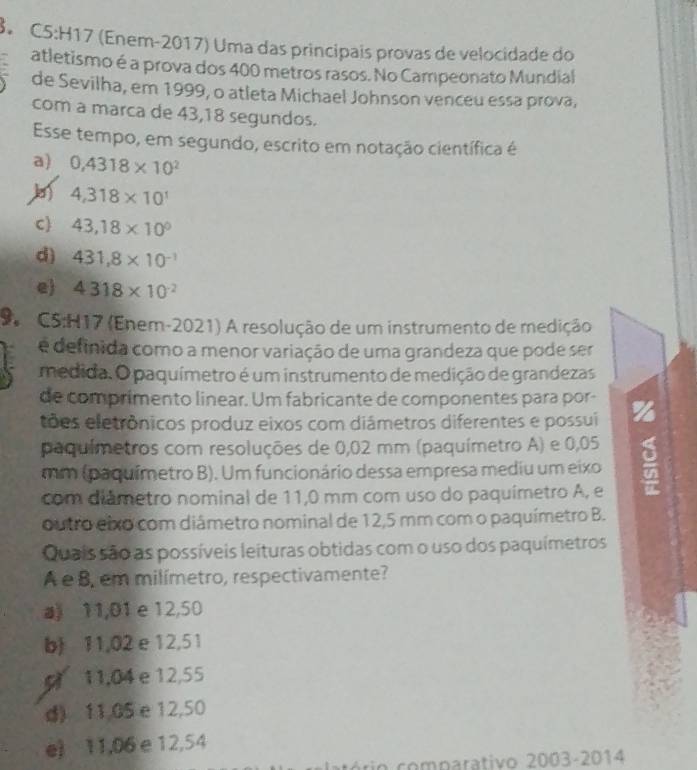 8。 C5:H17 (Enem-2017) Uma das principais provas de velocidade do
atletismo é a prova dos 400 metros rasos. No Campeonato Mundial
de Sevilha, em 1999, o atleta Michael Johnson venceu essa prova,
com a marca de 43, 18 segundos.
Esse tempo, em segundo, escrito em notação científica é
a) 0,4318* 10^2
4,318* 10^1
C 43,18* 10^0
d) 431,8* 10^(-1)
e 4318* 10^(-2)
9 CS:H17 (Enem-2021) A resolução de um instrumento de medição
é definida como a menor variação de uma grandeza que pode ser
medida. O paquímetro é um instrumento de medição de grandezas
de comprimento linear. Um fabricante de componentes para por-
tões eletrônicos produz eixos com diámetros diferentes e possui
paquímetros com resoluções de 0,02 mm (paquímetro A) e 0,05
mm (paquímetro B). Um funcionário dessa empresa mediu um eixo
com diámetro nominal de 11,0 mm com uso do paquimetro A, e
outro eixo com diámetro nominal de 12,5 mm com o paquímetro B.
Quais são as possíveis leituras obtidas com o uso dos paquímetros
A e B, em milímetro, respectivamente?
a》 11,01 e 12,50
b 11,02 e 12,51
11,04 e 12,55
d) 11,05 e 12,50
e) 11,06 e 12,54
ério comparativo 2003-2014