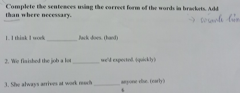 Complete the sentences using the correct form of the words in brackets. Add 
than where necessary. 
1. I think I work _Jack does. (hard) 
2. We finished the job a lot _we'd expected. (quickly) 
3. She always arrives at work much _anyone else. (early) 
6