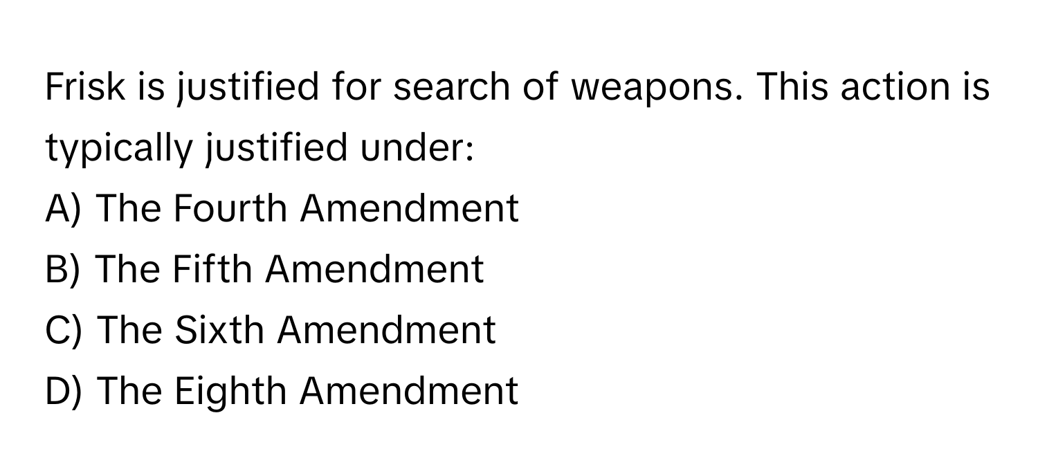 Frisk is justified for search of weapons. This action is typically justified under:

A) The Fourth Amendment 
B) The Fifth Amendment 
C) The Sixth Amendment 
D) The Eighth Amendment