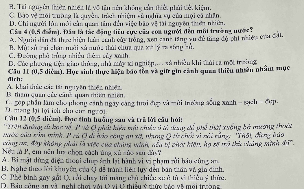 B. Tài nguyên thiên nhiên là vô tận nên không cần thiết phải tiết kiệm.
C. Bảo vệ môi trường là quyền, trách nhiệm và nghĩa vụ của mọi cá nhân.
D. Chỉ người lớn mới cần quan tâm đến việc bảo vệ tài nguyên thiên nhiên.
Câu 4 (0,5 điểm). Đâu là tác động tiêu cực của con người đến môi trường nước?
A. Người dân đã thực hiện luân canh cây trồng, xen canh tăng vụ để tăng độ phì nhiêu của đất.
B. Một số trại chăn nuôi xả nước thải chưa qua xử lý ra sông hồ.
C. Đường phố trồng nhiều thêm cây xanh.
D. Các phương tiện giao thông, nhà máy xí nghiệp,... xả nhiều khí thải ra môi trường
Câu 11 (0,5 điểm). Học sinh thực hiện bảo tồn và giữ gìn cảnh quan thiên nhiên nhằm mục
đích:
A. khai thác các tài nguyên thiên nhiên.
B. tham quan các cảnh quan thiên nhiên.
C. góp phần làm cho phong cảnh ngày càng tươi đẹp và môi trường sống xanh - sạch - đẹp.
D. mang lại lợi ích cho con người.
Câu 12 (0,5 điểm). Đọc tình huống sau và trả lời câu hỏi:
*Trên đường đi học về, P và Q phái hiện một chiếc ô tô đang đổ phế thải xuống bờ mương thoát
nước của xóm mình. P rủ Q đi báo công an xã, nhưng Q từ chối vì nói rằng: “Thôi, đừng báo
công an, đây không phải là việc của chúng mình, nếu bị phát hiện, họ sẽ trả thù chúng mình đớ'.
Nếu là P, em nên lựa chọn cách ứng xứ nào sau đây?
A. Bí mật dùng điện thoại chụp ảnh lại hành vi vi phạm rồi báo công an.
B. Nghe theo lời khuyên của Q để tránh liên lụy đến bản thân và gia đình.
C. Phê bình gay gắt Q, rồi chạy tới mắng chủ chiếc xe ô tô vì thiếu ý thức.
D. Báo công an và nghỉ chơi với O vì O thiểu ý thức bảo về môi trường.