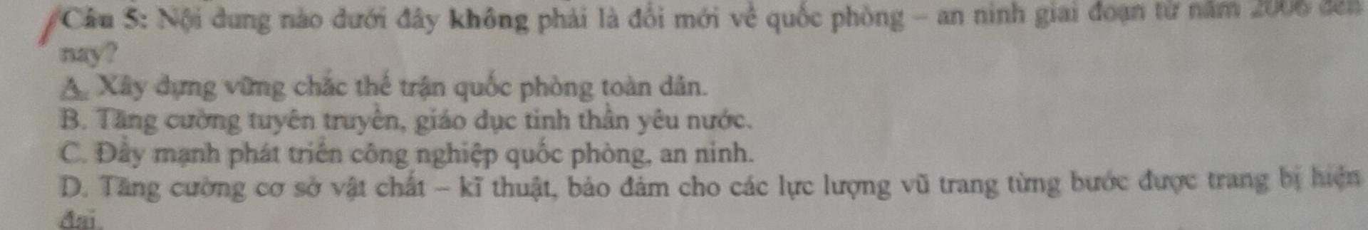 Nội dung nào dưới đây không phải là đổi mới về quốc phòng - an ninh giai đoạn từ năm 2006 đến
nay?
A. Xây dựng vững chắc thế trận quốc phòng toàn dân.
B. Tăng cường tuyên truyền, giáo dục tinh thần yêu nước.
C. Đây mạnh phát triển công nghiệp quốc phòng, an ninh.
D. Tăng cường cơ sở vật chất - kĩ thuật, bảo đảm cho các lực lượng vũ trang từng bước được trang bị hiện
đai.