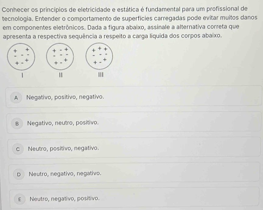 Conhecer os princípios de eletricidade e estática é fundamental para um profissional de
tecnologia. Entender o comportamento de superfícies carregadas pode evitar muitos danos
em componentes eletrônicos. Dada a figura abaixo, assinale a alternativa correta que
apresenta a respectiva sequência a respeito a carga liquida dos corpos abaixo.
III
A Negativo, positivo, negativo.
B Negativo, neutro, positivo.
c Neutro, positivo, negativo.
D Neutro, negativo, negativo.
E Neutro, negativo, positivo.