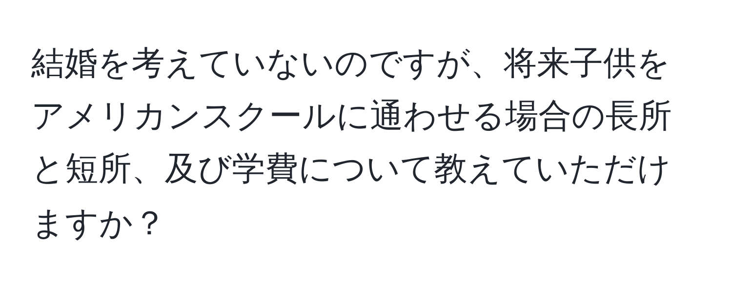 結婚を考えていないのですが、将来子供をアメリカンスクールに通わせる場合の長所と短所、及び学費について教えていただけますか？