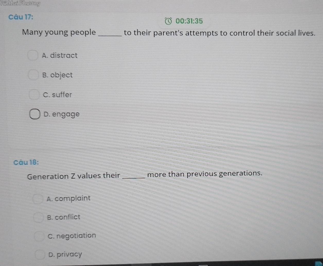 Vũ Mai Phương
Câu 17:
00:31:35 
Many young people _to their parent's attempts to control their social lives.
A. distract
B. object
C. suffer
D. engage
Câu 18:
Generation Z values their _more than previous generations.
A. complaint
B. conflict
C. negotiation
D. privacy