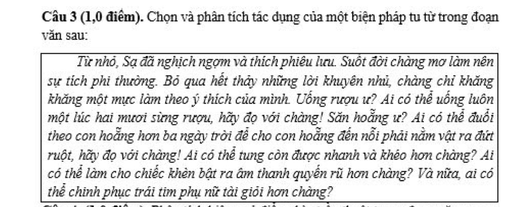 (1,0 điểm). Chọn và phân tích tác dụng của một biện pháp tu từ trong đoạn 
văn sau: 
Từ nhỏ, Sạ đã nghịch ngợm và thích phiêu lưu. Suốt đời chàng mơ làm nên 
sự tích phi thường. Bỏ qua hết thảy những lời khuyên nhủ, chàng chỉ khăng 
khăng một mực làm theo ý thích của mình. Uống rượu ư? Ai có thể uống luôn 
một lúc hai mươi sừng rượu, hãy đọ với chàng! Săn hoẵng ư? Ai có thể đuổi 
theo con hoằng hơn ba ngày trời để cho con hoằng đến nỗi phải nằm vật ra đứt 
huột, hãy đọ với chàng! Ai có thể tung còn được nhanh và khéo hơn chàng? Ai 
có thể làm cho chiếc khèn bật ra âm thanh quyển rũ hơn chàng? Và nữa, ai có 
thể chinh phục trái tim phụ nữ tài giỏi hơn chàng?