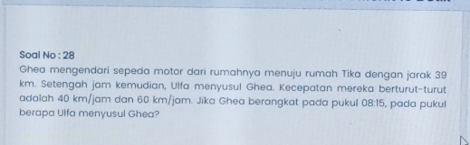 Sọal No : 28 
Ghea mengendari sepeda motor dari rumahnya menuju rumah Tika dengan jarak 39
km. Setengah jam kemudian, Ulfa menyusul Ghea. Kecepatan mereka berturut-turut 
adalah 40 km/jam dan 60 km/jam. Jika Ghea berangkat pada pukul 08:15 , pada pukul 
berapa Ulfa menyusul Ghea?