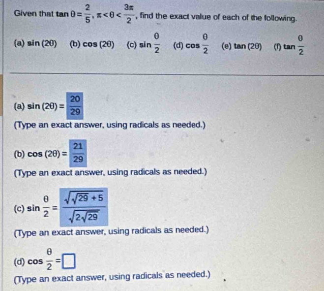 Given that tan θ = 2/5 , π , find the exact value of each of the following. 
(a) sin (2θ ) (b) cos (2θ ) (c) sin  θ /2  (d) cos  θ /2  (e) tan (2θ ) (f) tan  θ /2 
(a) sin (2θ )= 20/29 
(Type an exact answer, using radicals as needed.) 
(b) cos (2θ )= 21/29 
(Type an exact answer, using radicals as needed.) 
(c) sin  θ /2 =frac sqrt(sqrt 29)+5sqrt(2sqrt 29)
(Type an exact answer, using radicals as needed.) 
(d) cos  θ /2 =□
(Type an exact answer, using radicals as needed.)