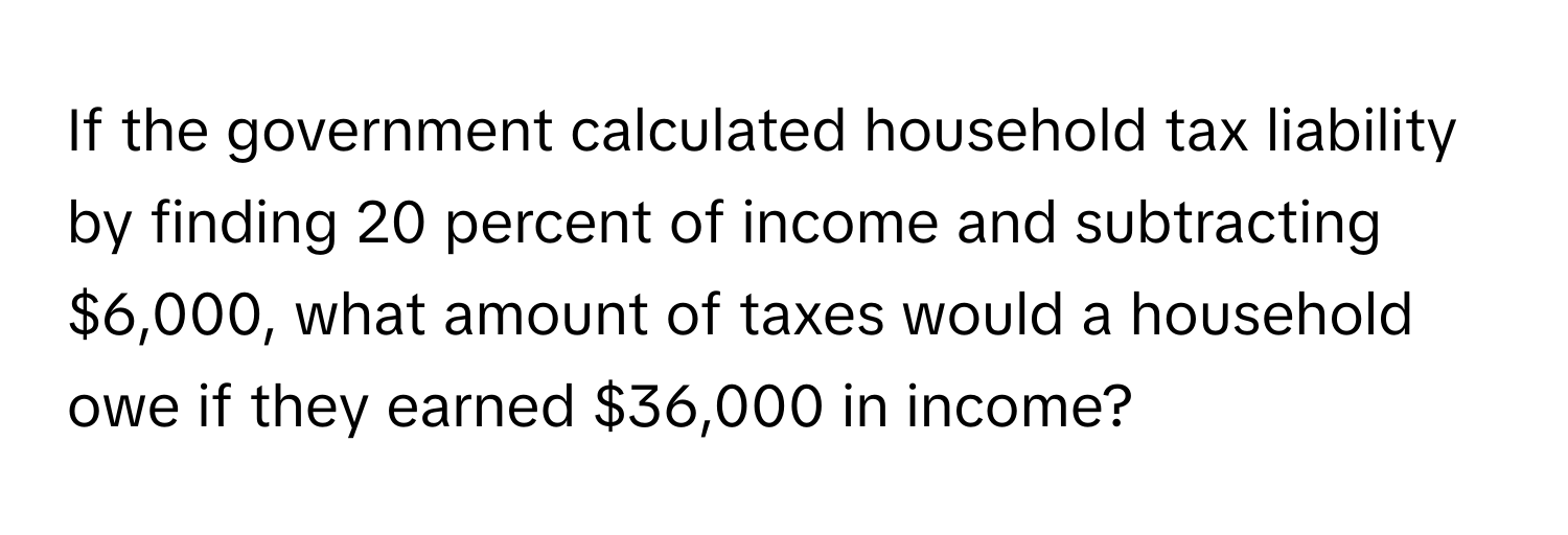 If the government calculated household tax liability by finding 20 percent of income and subtracting $6,000, what amount of taxes would a household owe if they earned $36,000 in income?